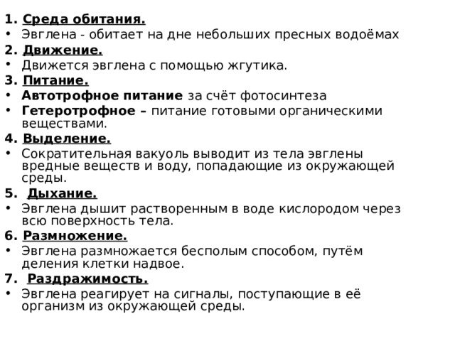 1. Среда обитания. Эвглена - обитает на дне небольших пресных водоёмах 2. Движение. Движется эвглена с помощью жгутика. 3. Питание. Автотрофное питание за счёт фотосинтеза Гетеротрофное – питание готовыми органическими веществами. 4. Выделение. Сократительная вакуоль выводит из тела эвглены вредные веществ и воду, попадающие из окружающей среды. 5. Дыхание. Эвглена дышит растворенным в воде кислородом через всю поверхность тела. 6. Размножение. Эвглена размножается бесполым способом, путём деления клетки надвое. 7. Раздражимость. Эвглена реагирует на сигналы, поступающие в её организм из окружающей среды. 