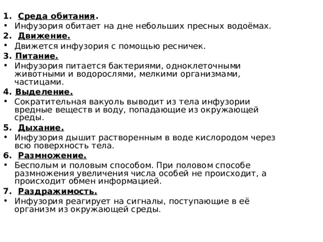 1. Среда обитания . Инфузория обитает на дне небольших пресных водоёмах. 2. Движение. Движется инфузория с помощью ресничек. 3. Питание. Инфузория питается бактериями, одноклеточными животными и водорослями, мелкими организмами, частицами. 4. Выделение. Сократительная вакуоль выводит из тела инфузории вредные веществ и воду, попадающие из окружающей среды. 5. Дыхание. Инфузория дышит растворенным в воде кислородом через всю поверхность тела. 6. Размножение. Бесполым и половым способом. При половом способе размножения увеличения числа особей не происходит, а происходит обмен информацией. 7. Раздражимость. Инфузория реагирует на сигналы, поступающие в её организм из окружающей среды. 