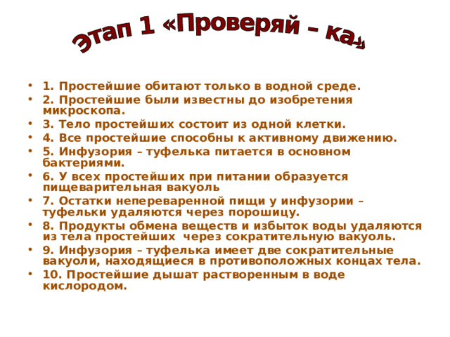 1. Простейшие обитают только в водной среде. 2. Простейшие были известны до изобретения микроскопа. 3. Тело простейших состоит из одной клетки. 4. Все простейшие способны к активному движению. 5. Инфузория – туфелька питается в основном бактериями. 6. У всех простейших при питании образуется пищеварительная вакуоль 7. Остатки непереваренной пищи у инфузории – туфельки удаляются через порошицу. 8. Продукты обмена веществ и избыток воды удаляются из тела простейших через сократительную вакуоль. 9. Инфузория – туфелька имеет две сократительные вакуоли, находящиеся в противоположных концах тела. 10. Простейшие дышат растворенным в воде кислородом. 