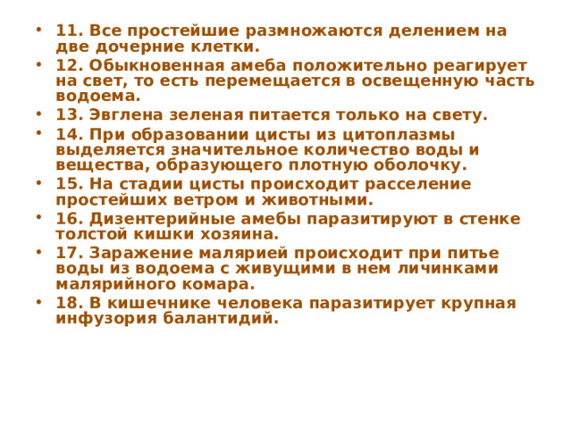 11. Все простейшие размножаются делением на две дочерние клетки. 12. Обыкновенная амеба положительно реагирует на свет, то есть перемещается в освещенную часть водоема. 13. Эвглена зеленая питается только на свету. 14. При образовании цисты из цитоплазмы выделяется значительное количество воды и вещества, образующего плотную оболочку. 15. На стадии цисты происходит расселение простейших ветром и животными. 16. Дизентерийные амебы паразитируют в стенке толстой кишки хозяина. 17. Заражение малярией происходит при питье воды из водоема с живущими в нем личинками малярийного комара. 18. В кишечнике человека паразитирует крупная инфузория балантидий. 