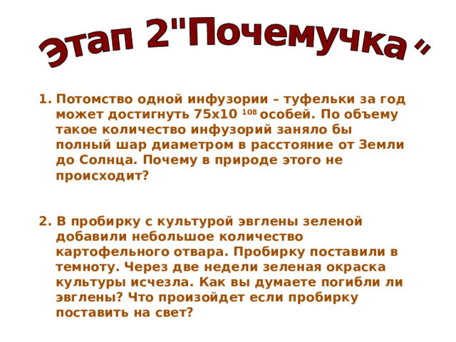 Потомство одной инфузории – туфельки за год может достигнуть 75х10 108 особей. По объему такое количество инфузорий заняло бы полный шар диаметром в расстояние от Земли до Солнца. Почему в природе этого не происходит?   2. В пробирку с культурой эвглены зеленой добавили небольшое количество картофельного отвара. Пробирку поставили в темноту. Через две недели зеленая окраска культуры исчезла. Как вы думаете погибли ли эвглены? Что произойдет если пробирку поставить на свет?    