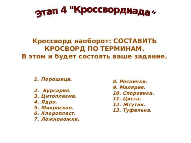 Кроссворд наоборот: СОСТАВИТЬ КРОСВОРД ПО ТЕРМИНАМ. В этом и будет состоять ваше задание. Порошица.  Бурсария. Цитоплазма. Ядро. Микроскоп. Хлоропласт. Ложноножки.  8. Реснички. 9. Малярия. 10. Споровики. 11. Циста. 12. Жгутик. 13. Туфелька . 