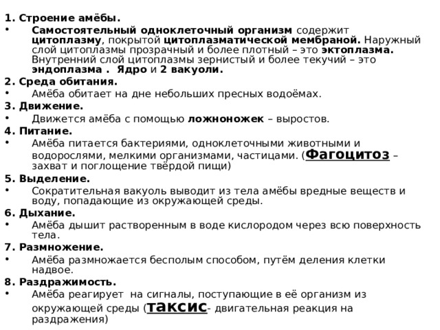 1. Строение амёбы. Самостоятельный одноклеточный организм содержит цитоплазму , покрытой цитоплазматической мембраной. Наружный слой цитоплазмы прозрачный и более плотный – это эктоплазма. Внутренний слой цитоплазмы зернистый и более текучий – это эндоплазма . Ядро и 2 вакуоли. 2. Среда обитания. Амёба обитает на дне небольших пресных водоёмах. 3. Движение. Движется амёба с помощью ложноножек – выростов. 4. Питание. Амёба питается бактериями, одноклеточными животными и водорослями, мелкими организмами, частицами. ( Фагоцитоз –захват и поглощение твёрдой пищи) 5. Выделение. Сократительная вакуоль выводит из тела амёбы вредные веществ и воду, попадающие из окружающей среды. 6. Дыхание. Амёба дышит растворенным в воде кислородом через всю поверхность тела. 7. Размножение. Амёба размножается бесполым способом, путём деления клетки надвое. 8. Раздражимость. Амёба реагирует на сигналы, поступающие в её организм из окружающей среды ( таксис - двигательная реакция на раздражения) 