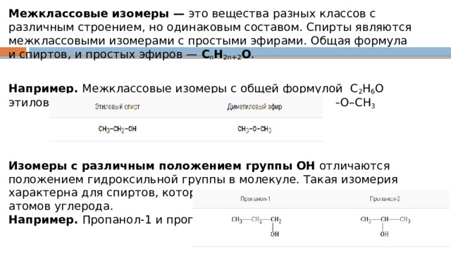 Межклассовые изомеры —  это вещества разных классов с различным строением, но одинаковым составом. Спирты являются межклассовыми изомерами с простыми эфирами. Общая формула и спиртов, и простых эфиров —  C n H 2n+2 О .  Например.  Межклассовые изомеры с общей формулой  С 2 Н 6 О  этиловый спирт СН 3 –CH 2 –OH  и диметиловый эфир CH 3 –O–CH 3      Изомеры с различным положением группы ОН  отличаются положением гидроксильной группы в молекуле. Такая изомерия характерна для спиртов, которые содержат три или больше атомов углерода.  Например.  Пропанол-1 и пропанол-2 