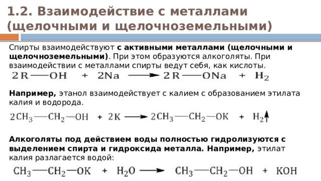 1.2. Взаимодействие с металлами (щелочными и щелочноземельными)   Спирты взаимодействуют  с активными металлами (щелочными и щелочноземельными) . При этом образуются алкоголяты. При взаимодействии с металлами спирты ведут себя, как кислоты.    Например,  этанол взаимодействует с калием с образованием этилата калия и водорода.     Алкоголяты под действием воды полностью гидролизуются с выделением спирта и гидроксида металла. Например,  этилат калия разлагается водой:   