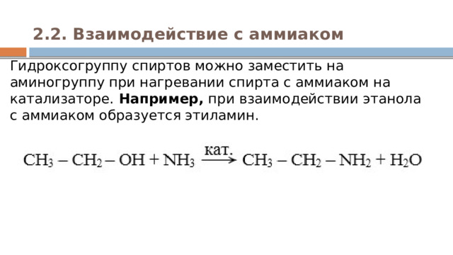 2.2. Взаимодействие с аммиаком   Гидроксогруппу спиртов можно заместить на аминогруппу при нагревании спирта с аммиаком на катализаторе. Например,  при взаимодействии этанола с аммиаком образуется этиламин. 