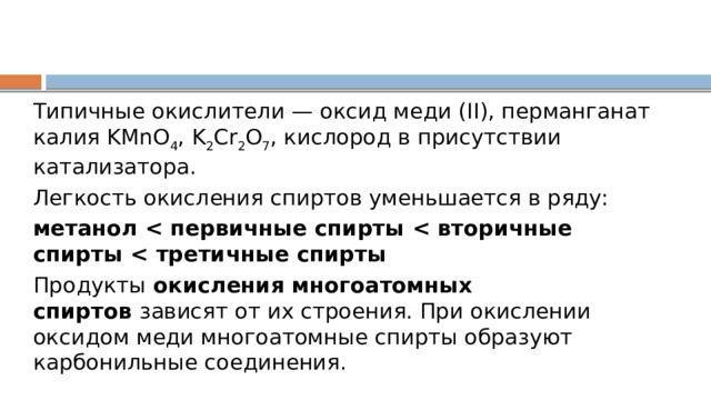 Типичные окислители — оксид меди (II), перманганат калия KMnO 4 , K 2 Cr 2 O 7 , кислород в присутствии катализатора. Легкость окисления спиртов уменьшается в ряду: метанол  Продукты  окисления многоатомных спиртов  зависят от их строения. При окислении оксидом меди многоатомные спирты образуют карбонильные соединения. 