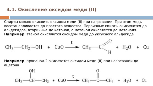 4.1. Окисление оксидом меди (II)   Cпирты можно окислить оксидом меди (II) при нагревании. При этом медь восстанавливается до простого вещества. Первичные спирты окисляются до альдегидов, вторичные до кетонов, а метанол окисляется до метаналя.  Например , этанол окисляется оксидом меди до уксусного альдегида      Например , пропанол-2 окисляется оксидом меди (II) при нагревании до ацетона   