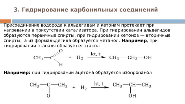3. Гидрирование карбонильных соединений   Присоединение водорода к альдегидам и кетонам протекает при нагревании в присутствии катализатора. При гидрировании альдегидов образуются первичные спирты, при гидрировании кетонов — вторичные спирты,  а из формальдегида образуется метанол. Например , при гидрировании этаналя образуется этанол      Например:  при гидрировании ацетона образуется изопропанол        