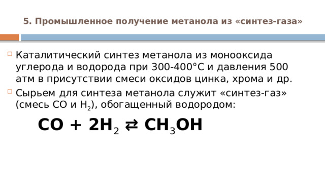 5. Промышленное получение метанола из «синтез-газа»   Каталитический синтез метанола из монооксида углерода и водорода при 300-400°С и давления 500 атм в присутствии смеси оксидов цинка, хрома и др. Сырьем для синтеза метанола служит «синтез-газ» (смесь CO и H 2 ), обогащенный водородом:  CO + 2H 2  ⇄ CH 3 OH 