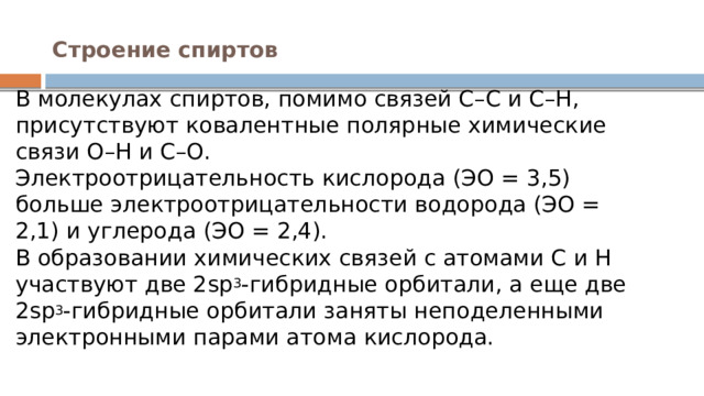 Строение спиртов   В молекулах спиртов, помимо связей С–С и С–Н, присутствуют ковалентные полярные химические связи О–Н и С–О.  Электроотрицательность кислорода (ЭО = 3,5) больше электроотрицательности водорода (ЭО = 2,1) и углерода (ЭО = 2,4).  В образовании химических связей с атомами C и H участвуют две 2sp 3 -гибридные орбитали, а еще две 2sp 3 -гибридные орбитали заняты неподеленными электронными парами атома кислорода. 