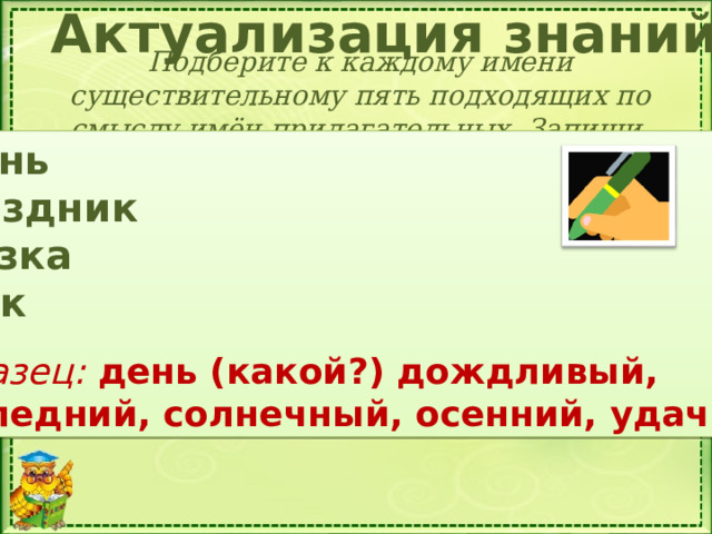 Актуализация знаний Подберите к каждому имени существительному пять подходящих по смыслу имён прилагательных. Запиши. Осень Праздник Сказка Урок  Образец: день (какой?) дождливый, последний, солнечный, осенний, удачный Составь сообщение на тему «Что я знаю о значениях слов русского языка»  