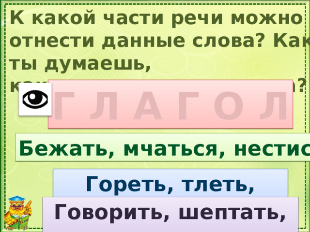 К какой части речи можно отнести данные слова? Как ты думаешь, какая сегодня тема урока? Г Л А Г О Л Бежать, мчаться, нестись К какой части речи относятся эти слова? На какие вопросы отвечают глаголы? Гореть, тлеть, полыхать Говорить, шептать, кричать  