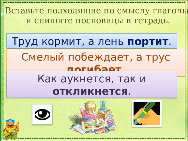 Вставьте подходящие по смыслу глаголы и спишите пословицы в тетрадь. Труд кормит, а лень_________. Труд кормит, а лень портит . Смелый побеждает, а трус погибает . Смелый побеждает, а трус_____. Как аукнется, так и откликнется . Как аукнется, так и _________. 