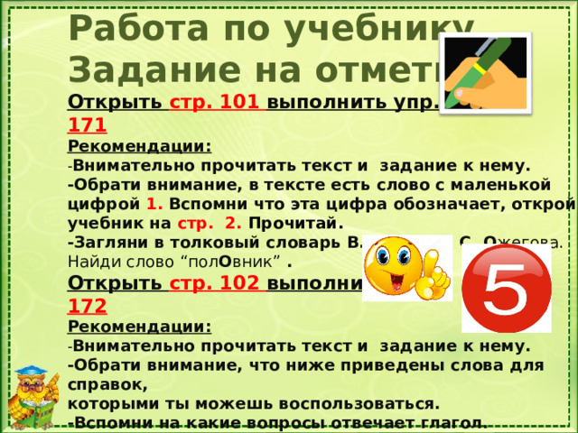 Работа по учебнику Задание на отметку. Открыть стр. 101 выполнить упр. 171 Рекомендации: - Внимательно прочитать текст и задание к нему. -Обрати внимание, в тексте есть слово с маленькой цифрой 1. Вспомни что эта цифра обозначает, открой. учебник на стр. 2. Прочитай. -Загляни в толковый словарь В. Д а ля или С. О жегова. Найди слово “пол О вник” . Открыть стр. 102 выполнить упр. 172 Рекомендации: - Внимательно прочитать текст и задание к нему. -Обрати внимание, что ниже приведены слова для справок, которыми ты можешь воспользоваться. -Вспомни на какие вопросы отвечает глагол.  Удачи!  