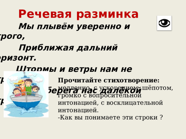 Речевая разминка  Мы плывём уверенно и строго,  Приближая дальний горизонт.  Штормы и ветры нам не страшны.  Ждут берега нас далёкой страны. Прочитайте стихотворение: медленно, с ускорением, шёпотом, громко с вопросительной интонацией, с восклицательной интонацией.  -Как вы понимаете эти строки ? 
