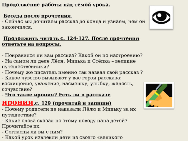 Продолжение работы над темой урока.    Беседа после прочтения .  - Сейчас мы дочитаем рассказ до конца и узнаем, чем он закончился.    Продолжить читать с. 124-127. После прочтения ответьте на вопросы.  - Понравился ли вам рассказ? Какой он по настроению? - На самом ли деле Лёля, Минька и Стёпка – великие путешественники? - Почему же писатель именно так назвал свой рассказ ? - Какое чувство вызывают у вас герои рассказа: восхищение, уважение, насмешку, улыбку, жалость, сочувствие? - Что такое ирония? Есть ли в рассказе ирония .с. 129 (прочитай и запиши)  - Почему родители не наказали Лёлю и Миньку за их путешествие?  - Какие слова сказал по этому поводу папа детей? Прочитайте их.  - Согласны ли вы с ним? - Какой урок извлекли дети из своего «великого путешествия»?  - Кто такие Великие путешественники по вашему мнению? 