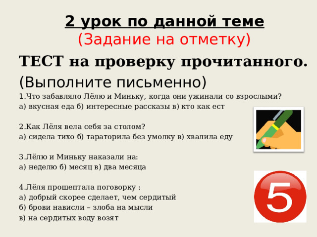 2 урок по данной теме  (Задание на отметку) ТЕСТ на проверку прочитанного. (Выполните письменно) 1. Что забавляло Лёлю и Миньку, когда они ужинали со взрослыми? а) вкусная еда б) интересные рассказы в) кто как ест 2.Как Лёля вела себя за столом? а) сидела тихо б) тараторила без умолку в) хвалила еду 3.Лёлю и Миньку наказали на: а) неделю б) месяц в) два месяца 4.Лёля прошептала поговорку : а) добрый скорее сделает, чем сердитый б) брови нависли – злоба на мысли в) на сердитых воду возят 