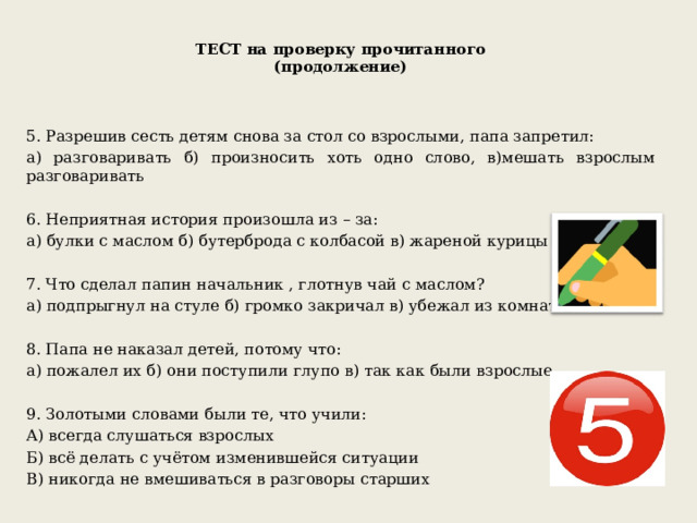 ТЕСТ на проверку прочитанного  (продолжение)   5. Разрешив сесть детям снова за стол со взрослыми, папа запретил: а) разговаривать б) произносить хоть одно слово, в)мешать взрослым разговаривать 6. Неприятная история произошла из – за: а) булки с маслом б) бутерброда с колбасой в) жареной курицы 7. Что сделал папин начальник , глотнув чай с маслом? а) подпрыгнул на стуле б) громко закричал в) убежал из комнаты 8. Папа не наказал детей, потому что: а) пожалел их б) они поступили глупо в) так как были взрослые 9. Золотыми словами были те, что учили: А) всегда слушаться взрослых Б) всё делать с учётом изменившейся ситуации В) никогда не вмешиваться в разговоры старших 