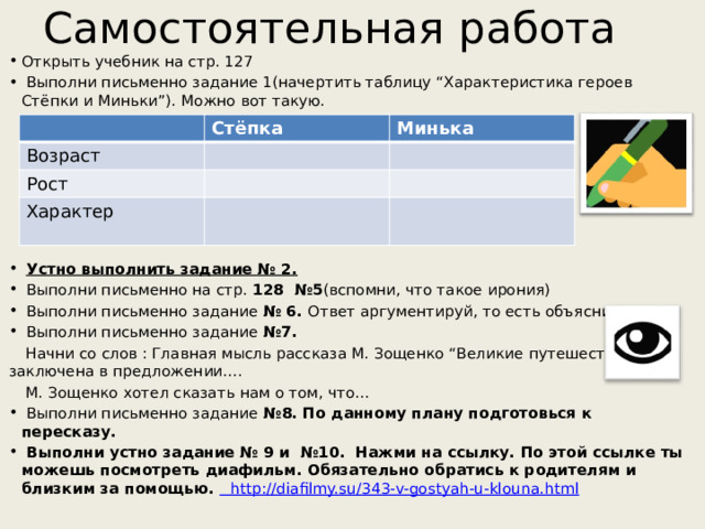 Самостоятельная работа Открыть учебник на стр. 127  Выполни письменно задание 1(начертить таблицу “Характеристика героев Стёпки и Миньки”). Можно вот такую.  Устно выполнить задание № 2.  Выполни письменно на стр. 128 №5 (вспомни, что такое ирония)  Выполни письменно задание № 6. Ответ аргументируй, то есть объясни.  Выполни письменно задание №7.  Начни со слов : Главная мысль рассказа М. Зощенко “Великие путешественники” заключена в предложении….  М. Зощенко хотел сказать нам о том, что…  Выполни письменно задание №8. По данному плану подготовься к пересказу.  Выполни устно задание № 9 и №10. Нажми на ссылку. По этой ссылке ты можешь посмотреть диафильм. Обязательно обратись к родителям и близким за помощью.  http ://diafilmy.su/343-v-gostyah-u-klouna.html  Стёпка Возраст Минька Рост Характер 