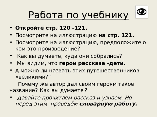 Работа по учебнику Откройте стр. 120 -121. Посмотрите на иллюстрацию на стр. 121. Посмотрите на иллюстрацию, предположите о ком это произведение?  Как вы думаете, куда они собрались?  Мы видим, что герои  рассказа -дети. А можно ли назвать этих путешественников «великими?”  Почему же автор дал своим героям такое название? Как вы думаете ?  Давайте прочитаем рассказ и узнаем. Но перед этим проведём словарную работу. 