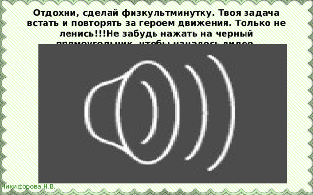 Отдохни, сделай физкультминутку. Твоя задача встать и повторять за героем движения. Только не ленись!!!Не забудь нажать на черный прямоугольник, чтобы началось видео. 