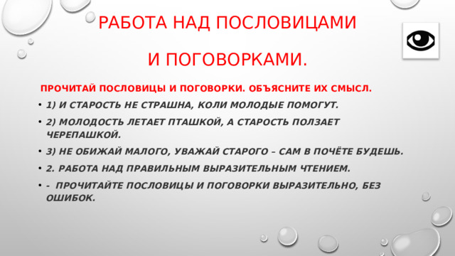 Работа над пословицами    и поговорками.  Прочитай пословицы и поговорки. Объясните их смысл. 1) И старость не страшна, коли молодые помогут. 2) Молодость летает пташкой, а старость ползает черепашкой. 3) Не обижай малого, уважай старого – сам в почёте будешь. 2. Работа над правильным выразительным чтением. -  Прочитайте пословицы и поговорки выразительно, без ошибок. 
