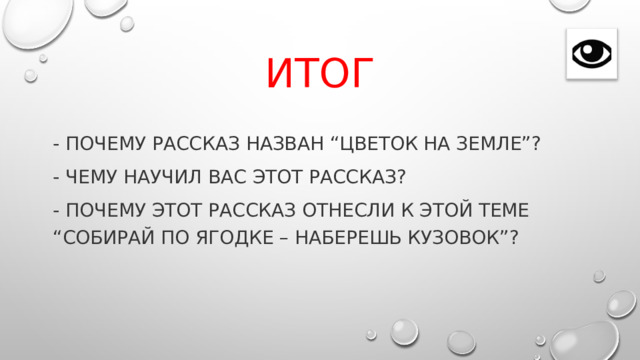 Итог - Почему рассказ назван “Цветок на земле”? - Чему научил вас этот рассказ? - Почему этот рассказ отнесли к этой теме “Собирай по ягодке – наберешь кузовок”? 