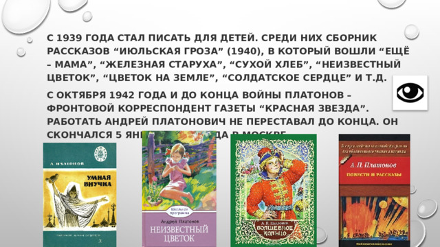 С 1939 года стал писать для детей. Среди них сборник рассказов “Июльская гроза” (1940), в который вошли “Ещё – мама”, “Железная старуха”, “Сухой хлеб”, “Неизвестный цветок”, “Цветок на земле”, “Солдатское сердце” и т.д. С октября 1942 года и до конца войны Платонов – фронтовой корреспондент газеты “Красная звезда”. Работать Андрей Платонович не переставал до конца. Он скончался 5 января 1951 года в Москве. 