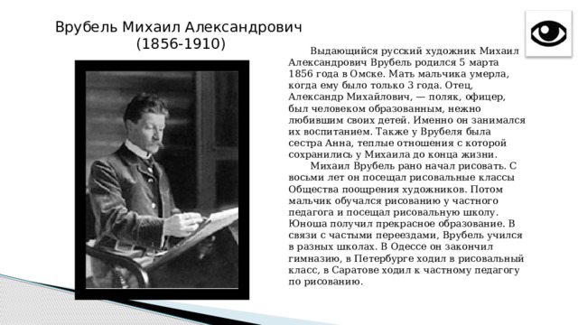 Врубель Михаил Александрович (1856-1910)  Выдающийся русский художник Михаил Александрович Врубель родился 5 марта 1856 года в Омске. Мать мальчика умерла, когда ему было только 3 года. Отец, Александр Михайлович, — поляк, офицер, был человеком образованным, нежно любившим своих детей. Именно он занимался их воспитанием. Также у Врубеля была сестра Анна, теплые отношения с которой сохранились у Михаила до конца жизни.  Михаил Врубель рано начал рисовать. С восьми лет он посещал рисовальные классы Общества поощрения художников. Потом мальчик обучался рисованию у частного педагога и посещал рисовальную школу. Юноша получил прекрасное образование. В связи с частыми переездами, Врубель учился в разных школах. В Одессе он закончил гимназию, в Петербурге ходил в рисовальный класс, в Саратове ходил к частному педагогу по рисованию.   