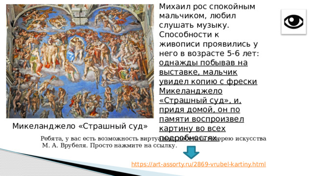 Михаил рос спокойным мальчиком, любил слушать музыку. Способности к живописи проявились у него в возрасте 5-6 лет: однажды побывав на выставке, мальчик увидел копию с фрески Микеланджело «Страшный суд», и, придя домой, он по памяти воспроизвел картину во всех подробностях. Микеланджело «Страшный суд» Ребята, у вас есть возможность виртуально посетить галерею искусства  М. А. Врубеля. Просто нажмите на ссылку. 