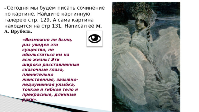 - Сегодня мы будем писать сочинение по картине. Найдите картинную галерею стр. 129. А сама картина находится на стр 131. Написал её М. А. Врубель. «Возможно ли было, раз увидев это существо, не обольститься им на всю жизнь! Эти широко расставленные сказочные глаза, пленительно женственная, зазывно-недоуменная улыбка, тонкое и гибкое тело и прекрасные, длинные руки». 