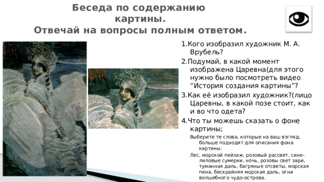 Беседа по содержанию картины. Отвечай на вопросы полным ответом. 1.Кого изобразил художник М. А. Врубель? 2.Подумай, в какой момент изображена Царевна(для этого нужно было посмотреть видео “История создания картины”? 3.Как её изобразил художник?(лицо Царевны, в какой позе стоит, как и во что одета? 4.Что ты можешь сказать о фоне картины; Выберите те слова, которые на ваш взгляд, больше подходят для описания фона картины: Лес, морской пейзаж, розовый рассвет, сине-лиловые сумерки, ночь, розовы свет зари, туманная даль, багряные отсветы, морская пена, бескрайняя морская даль, огни волшебного чудо-острова. 