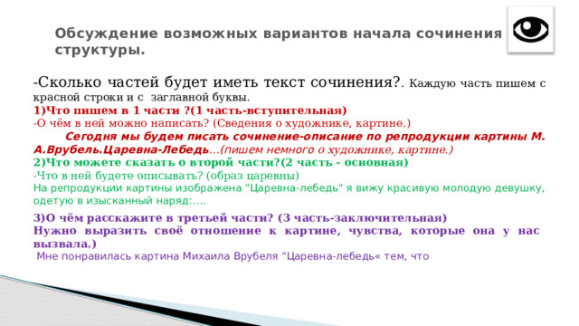 Обсуждение возможных вариантов начала сочинения и его структуры.   -Сколько частей будет иметь текст сочинения? . Каждую часть пишем с красной строки и с заглавной буквы. 1)Что пишем в 1 части ?(1 часть-вступительная) -О чём в ней можно написать? (Сведения о художнике, картине.)  Сегодня мы будем писать сочинение-описание по репродукции картины М. А.Врубель.Царевна-Лебедь …(пишем немного о художнике, картине.) 2)Что можете сказать о второй части?(2 часть - основная) -Что в ней будете описывать? (образ царевны)  На репродукции картины изображена 