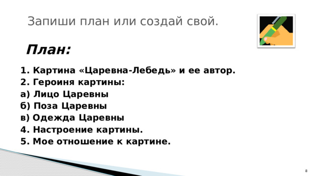 Запиши план или создай свой. План: 1. Картина «Царевна-Лебедь» и ее автор. 2. Героиня картины: а) Лицо Царевны б) Поза Царевны в) Одежда Царевны 4. Настроение картины. 5. Мое отношение к картине.  