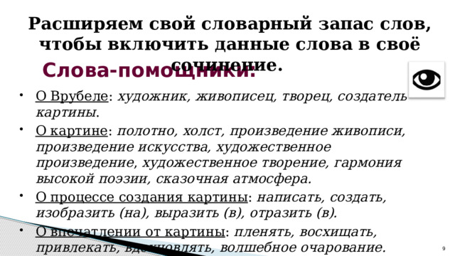 Расширяем свой словарный запас слов, чтобы включить данные слова в своё сочинение. Слова-помощники: О Врубеле : художник, живописец, творец, создатель картины . О картине : полотно, холст, произведение живописи, произведение искусства, художественное произведение , художественное творение, гармония высокой поэзии, сказочная атмосфера. О процессе создания картины : написать, создать, изобразить (на), выразить (в), отразить (в). О впечатлении от картины : пленять, восхищать, привлекать, вдохновлять, волшебное очарование.  