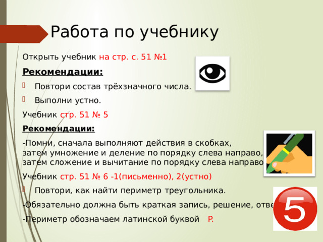 Работа по учебнику Открыть учебник на стр. с. 51 №1 Рекомендации: Повтори состав   трёхзначного числа. Выполни устно. Учебник стр. 51 № 5 Рекомендации: -Помни, сначала выполняют действия в скобках, затем умножение и деление по порядку слева направо, а затем сложение и вычитание по порядку слева направо. Учебник стр. 51 № 6 -1(письменно), 2(устно) Повтори, как найти периметр треугольника. -Обязательно должна быть краткая запись, решение, ответ. - Периметр обозначаем латинской буквой  P. 