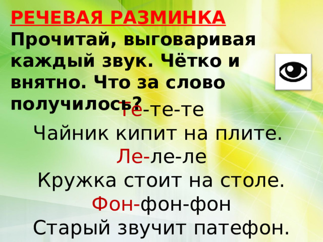 РЕЧЕВАЯ РАЗМИНКА Прочитай, выговаривая каждый звук. Чётко и внятно. Что за слово получилось? Те -те-те Чайник кипит на плите. Ле- ле-ле Кружка стоит на столе. Фон- фон-фон Старый звучит патефон. 