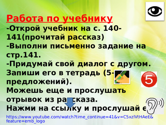 Работа по учебнику -Открой учебник на с. 140-141(прочитай рассказ) -Выполни письменно задание на стр.141. -Придумай свой диалог с другом. Запиши его в тетрадь (5-10 предложений). Можешь еще и прослушать отрывок из рассказа. Нажми на ссылку и прослушай его. https://www.youtube.com/watch?time_continue=41&v=C5xzlVtHAeE&feature=emb_logo 