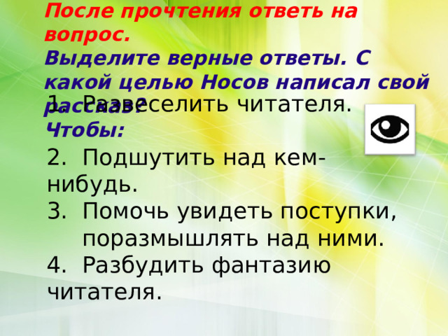 После прочтения ответь на вопрос.  Выделите верные ответы. С какой целью Носов написал свой рассказ?  Чтобы:   1. Развеселить читателя. 2. Подшутить над кем-нибудь. 3. Помочь увидеть поступки,  поразмышлять над ними. 4. Разбудить фантазию читателя. 