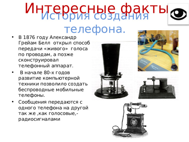 Интересные факты История создания телефона. В 1876 году Александр Грейам Белл открыл способ передачи «живого» голоса по проводам, а позже сконструировал телефонный аппарат.  В начале 80-х годов развитие компьютерной техники позволило создать беспроводные мобильные телефоны. Сообщения передаются с одного телефона на другой так же ,как голосовые,- радиосигналами 