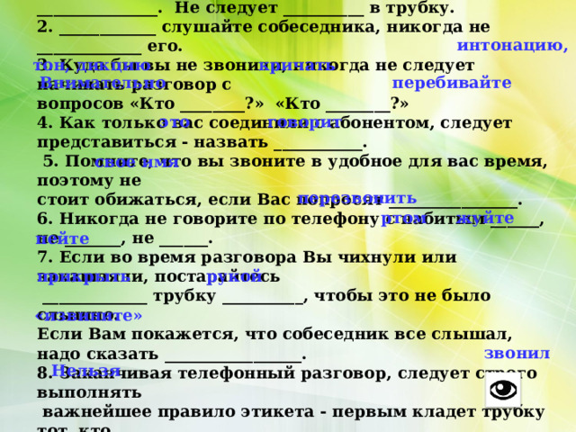 Правила пользования телефоном. 1. Разговаривая по телефону, следует контролировать свою __________ _______________. Не следует __________ в трубку. 2. ____________ слушайте собеседника, никогда не _____________ его. 3. Куда бы вы не звонили, никогда не следует начинать разговор с вопросов «Кто ________?» «Кто ________?» 4. Как только вас соединили с абонентом, следует представиться - назвать ___________.  5. Помните, что вы звоните в удобное для вас время, поэтому не стоит обижаться, если Вас попросят ________________. 6. Никогда не говорите по телефону с набитым ______, не _______, не ______. 7. Если во время разговора Вы чихнули или закашляли, постарайтесь  _____________ трубку __________, чтобы это не было слышно. Если Вам покажется, что собеседник все слышал, надо сказать _________________. 8. Заканчивая телефонный разговор, следует строго выполнять  важнейшее правило этикета - первым кладет трубку тот, кто _______. 9. ________ подолгу разговаривать по телефону.  интонацию, тон, дикцию кричать Внимательно перебивайте это говорит свое имя перезвонить ртом жуйте пейте прикрыть рукой «извините» звонил Нельзя 