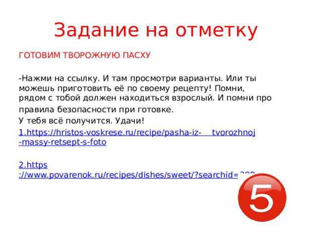 Задание на отметку ГОТОВИМ ТВОРОЖНУЮ ПАСХУ -Нажми на ссылку. И там просмотри варианты. Или ты можешь приготовить её по своему рецепту! Помни, рядом с тобой должен находиться взрослый. И помни про правила безопасности при готовке. У тебя всё получится. Удачи! 1. https :// hristos-voskrese.ru/recipe/pasha-iz-  tvorozhnoj -massy- retsept -s- foto 2. https ://www.povarenok.ru/recipes/dishes/sweet/?searchid=399 