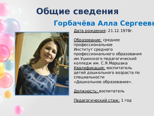 Общие сведения Горбачёва Алла Сергеевна Дата рождения : 21.12.1978г.  Образование:  среднее профессиональное Институт среднего профессионального образования им.Ушинского педагогический колледж им. С.Я.Маршака Квалификация: воспитатель детей дошкольного возраста по специальности «Дошкольное образование».  Должность: воспитатель  Педагогический стаж: 1 год 