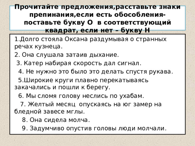 Прочитайте предложения,расставьте знаки препинания,если есть обособления-поставьте букву О в соответствующий квадрат, если нет – букву Н 1.Долго стояла Оксана раздумывая о странных речах кузнеца. 2. Она слушала затаив дыхание.  3. Катер набирая скорость дал сигнал.  4. Не нужно это было это делать спустя рукава.  5.Широкие круги плавно перекатываясь закачались и пошли к берегу.  6. Мы сломя голову неслись по ухабам.  7. Желтый месяц опускаясь на юг замер на бледной завесе мглы.  8. Она сидела молча.  9. Задумчиво опустив головы люди молчали. 