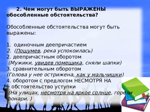   2. Чем могут быть ВЫРАЖЕНЫ обособленные обстоятельства?   Обособленные обстоятельства могут быть выражены:   одиночным деепричастием ( Пошумев , река успокоилась)   2. деепричастным оборотом  (Мужики, увидев помещика , сняли шапки)   3. сравнительным оборотом (Голова у нее острижена, как у мальчишки )   4. оборотом с предлогом НЕСМОТРЯ НА  - обстоятельство уступки  (На улицах, несмотря на яркое солнце , горели фонари. )  , , , , , , 
