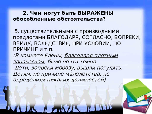   2. Чем могут быть ВЫРАЖЕНЫ обособленные обстоятельства?   5. существительными с производными предлогами БЛАГОДАРЯ, СОГЛАСНО, ВОПРЕКИ, ВВИДУ, ВСЛЕДСТВИЕ, ПРИ УСЛОВИИ, ПО ПРИЧИНЕ и т.п.  (В комнате Елены, благодаря плотным занавескам , было почти темно.    Дети,  вопреки морозу , вышли погулять.  Детям, по причине малолетства, не определили никаких должностей)    , , , , , , 