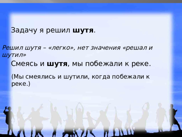 Задачу я решил шутя . Решил шутя – «легко», нет значения «решал и шутил»  Смеясь и шутя , мы побежали к реке. (Мы смеялись и шутили, когда побежали к реке.) 