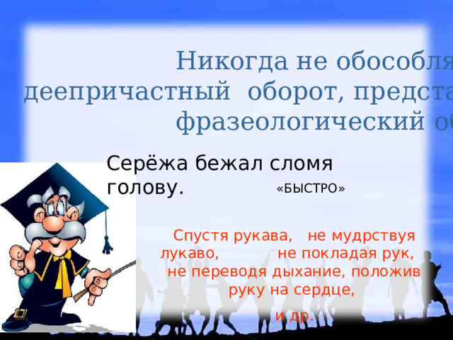 Никогда не обособляется деепричастный оборот, представляющий собой фразеологический оборот Серёжа бежал сломя голову. «БЫСТРО» Спустя рукава, не мудрствуя лукаво, не покладая рук, не переводя дыхание, положив руку на сердце, и др. 