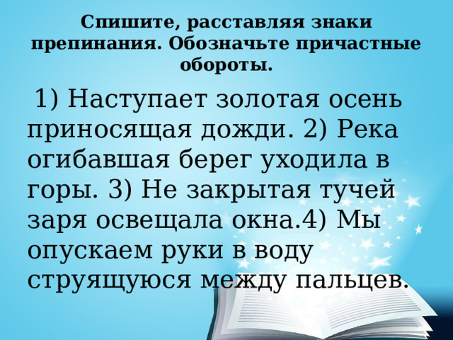 Спишите, расставляя знаки препинания. Обозначьте причастные обороты.  1) Наступает золотая осень приносящая дожди. 2) Река огибавшая берег уходила в горы. 3) Не закрытая тучей заря освещала окна.4) Мы опускаем руки в воду струящуюся между пальцев. 